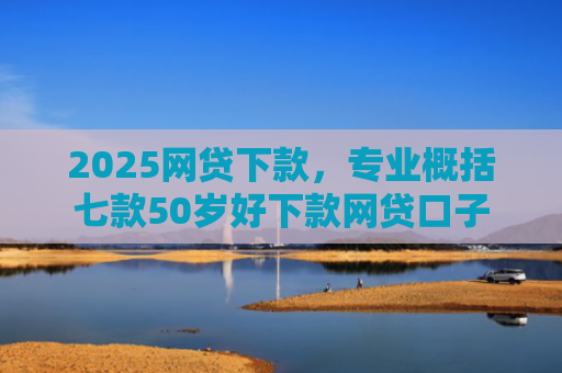 2025网贷下款，专业概括七款50岁好下款网贷口子