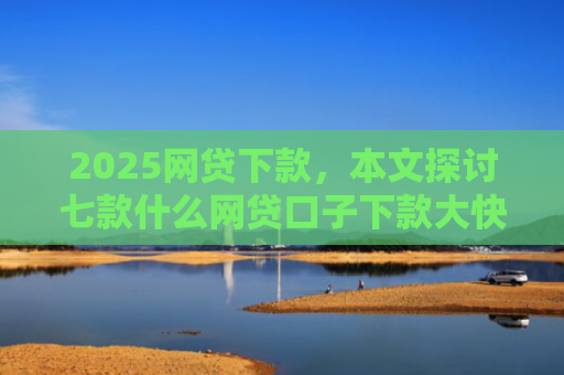 2025网贷下款，本文探讨七款什么网贷口子下款大快