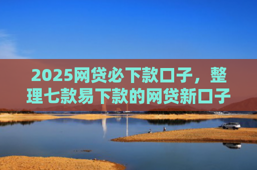 2025网贷必下款口子，整理七款易下款的网贷新口子