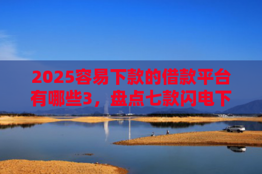 2025容易下款的借款平台有哪些3，盘点七款闪电下款的网贷口子