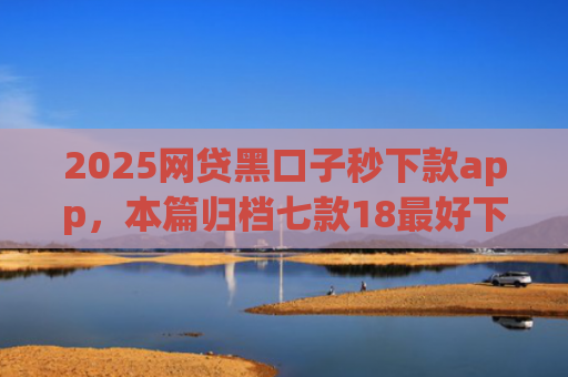 2025网贷黑口子秒下款app，本篇归档七款18最好下款的网贷口子