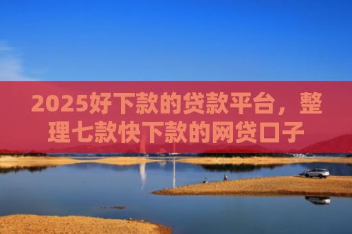 2025好下款的贷款平台，整理七款快下款的网贷口子