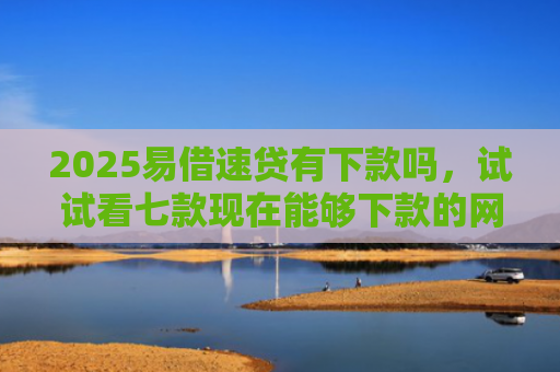 2025易借速贷有下款吗，试试看七款现在能够下款的网贷口子