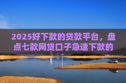 2025好下款的贷款平台，盘点七款网贷口子急速下款的