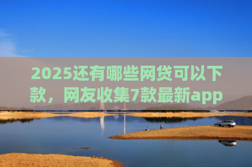 2025还有哪些网贷可以下款，网友收集7款最新app网贷下款口子