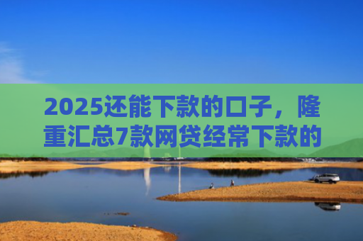 2025还能下款的口子，隆重汇总7款网贷经常下款的口子