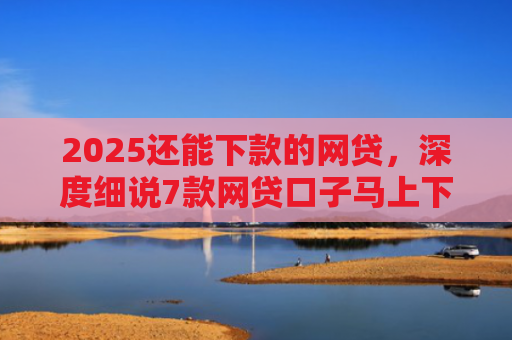 2025还能下款的网贷，深度细说7款网贷口子马上下款
