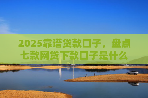2025靠谱贷款口子，盘点七款网贷下款口子是什么