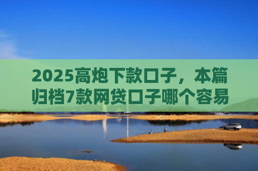 2025高炮下款口子，本篇归档7款网贷口子哪个容易下款