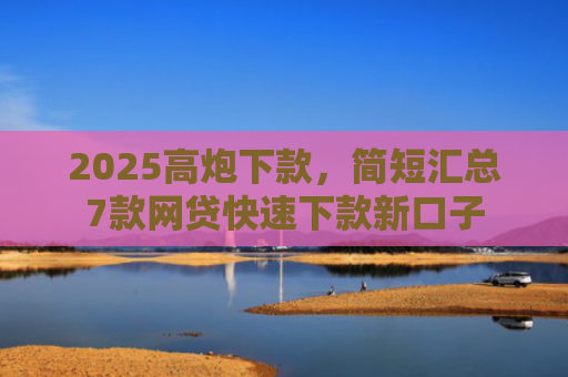 2025高炮下款，简短汇总7款网贷快速下款新口子