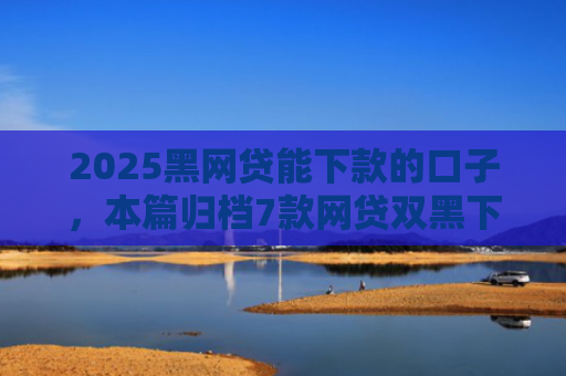 2025黑网贷能下款的口子，本篇归档7款网贷双黑下款口子