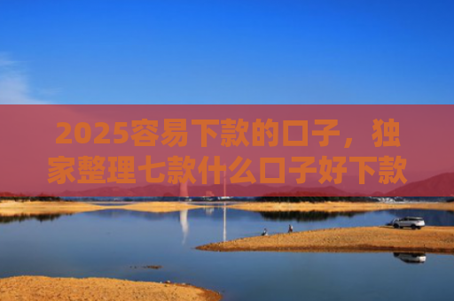 2025容易下款的口子，独家整理七款什么口子好下款网贷