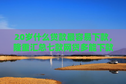 20岁什么贷款最容易下款，隆重汇总七款网贷多能下款的正规口子