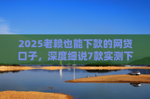 2025老赖也能下款的网贷口子，深度细说7款实测下款的网贷口子