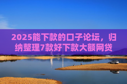 2025能下款的口子论坛，归纳整理7款好下款大额网贷口子