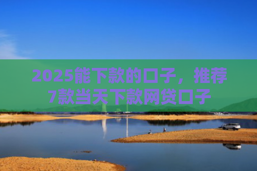 2025能下款的口子，推荐7款当天下款网贷口子