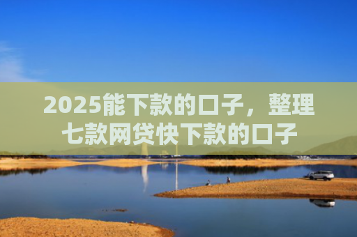 2025能下款的口子，整理七款网贷快下款的口子