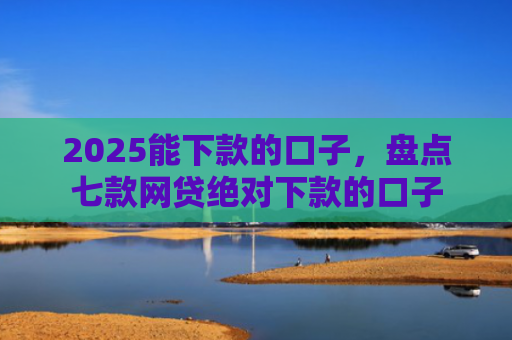 2025能下款的口子，盘点七款网贷绝对下款的口子