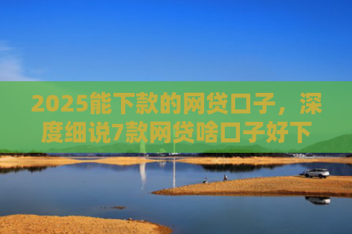 2025能下款的网贷口子，深度细说7款网贷啥口子好下款