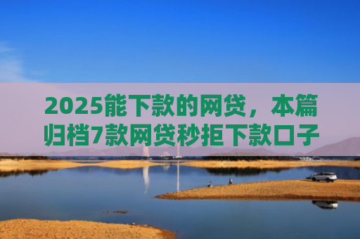 2025能下款的网贷，本篇归档7款网贷秒拒下款口子