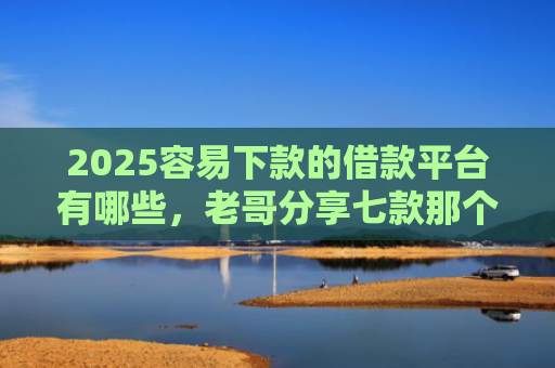 2025容易下款的借款平台有哪些，老哥分享七款那个网贷口子容易下款