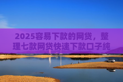 2025容易下款的网贷，整理七款网贷快速下款口子纯网批