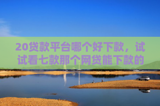 20贷款平台哪个好下款，试试看七款那个网贷能下款的口子