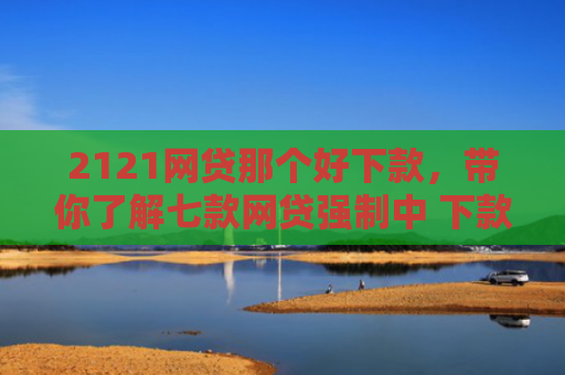 2121网贷那个好下款，带你了解七款网贷强制中 下款的口子