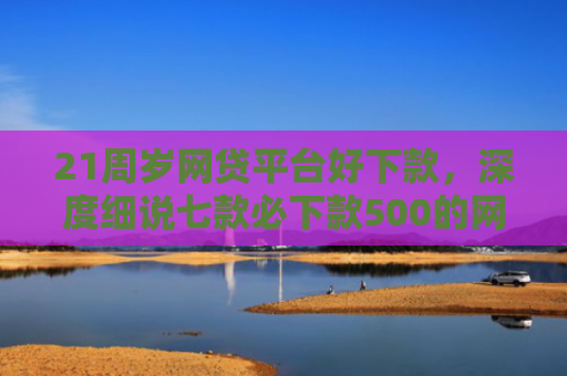 21周岁网贷平台好下款，深度细说七款必下款500的网贷口子