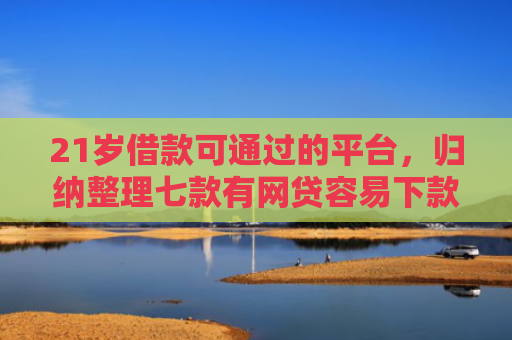 21岁借款可通过的平台，归纳整理七款有网贷容易下款的口子