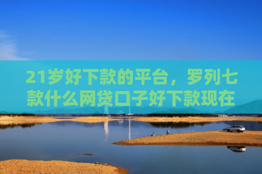 21岁好下款的平台，罗列七款什么网贷口子好下款现在