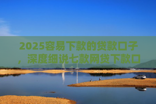 2025容易下款的贷款口子，深度细说七款网贷下款口子 无视黑白