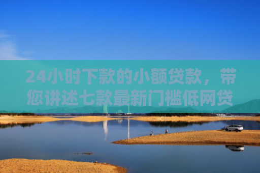 24小时下款的小额贷款，带您讲述七款最新门槛低网贷下款口子