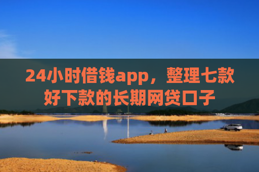 24小时借钱app，整理七款好下款的长期网贷口子