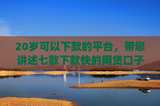 20岁可以下款的平台，带您讲述七款下款快的网贷口子App