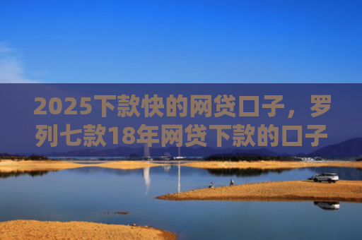 2025下款快的网贷口子，罗列七款18年网贷下款的口子