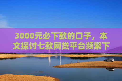 3000元必下款的口子，本文探讨七款网贷平台频繁下款的口子