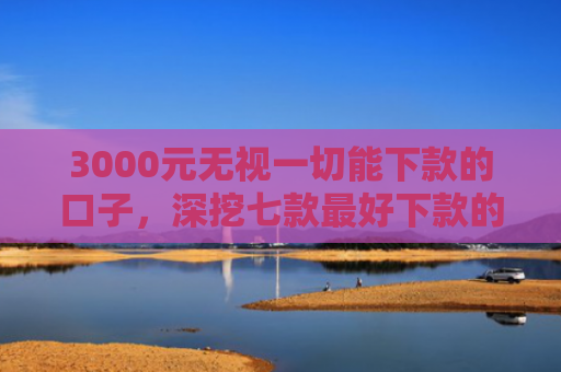 3000元无视一切能下款的口子，深挖七款最好下款的网贷分期口子