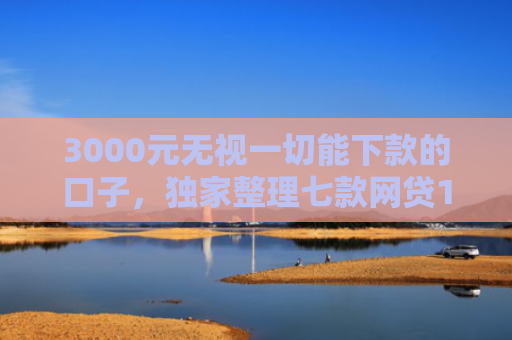 3000元无视一切能下款的口子，独家整理七款网贷15天的下款口子