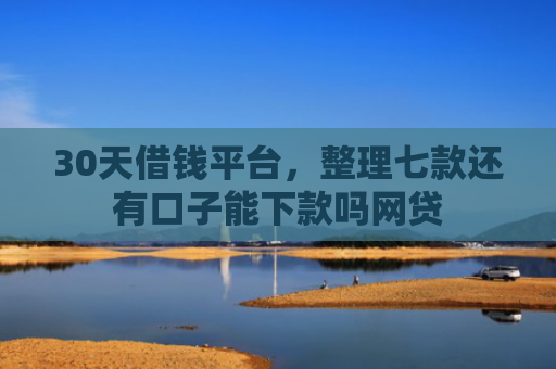 30天借钱平台，整理七款还有口子能下款吗网贷