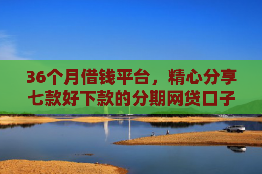 36个月借钱平台，精心分享七款好下款的分期网贷口子