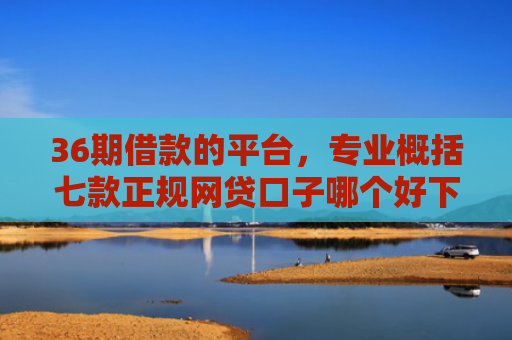 36期借款的平台，专业概括七款正规网贷口子哪个好下款