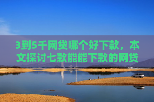 3到5千网贷哪个好下款，本文探讨七款能能下款的网贷口子