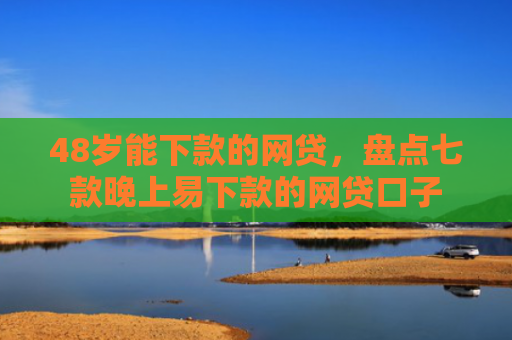 48岁能下款的网贷，盘点七款晚上易下款的网贷口子