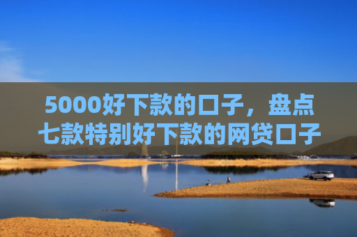 5000好下款的口子，盘点七款特别好下款的网贷口子