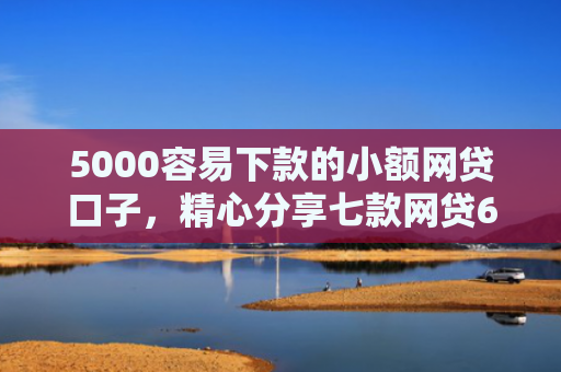 5000容易下款的小额网贷口子，精心分享七款网贷60岁下款的口子