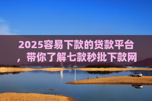2025容易下款的贷款平台，带你了解七款秒批下款网贷口子
