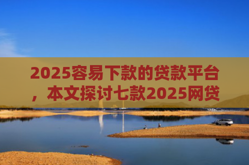 2025容易下款的贷款平台，本文探讨七款2025网贷包下款口子