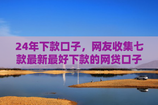 24年下款口子，网友收集七款最新最好下款的网贷口子