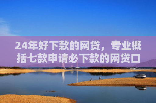 24年好下款的网贷，专业概括七款申请必下款的网贷口子